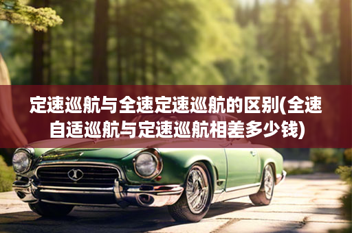 定速巡航与全速定速巡航的区别(全速自适巡航与定速巡航相差多少钱)