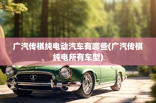 广汽传祺纯电动汽车有哪些(广汽传祺纯电所有车型)