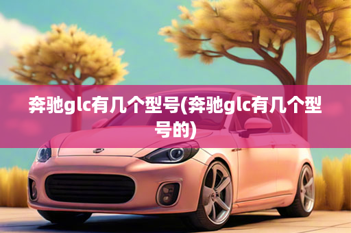 奔驰glc有几个型号(奔驰glc有几个型号的)