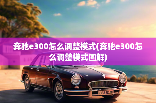 奔驰e300怎么调整模式(奔驰e300怎么调整模式图解)