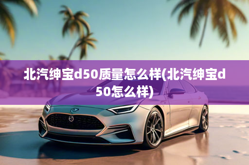 北汽绅宝d50质量怎么样(北汽绅宝d50怎么样)