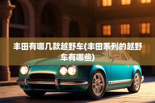 丰田有哪几款越野车(丰田系列的越野车有哪些)