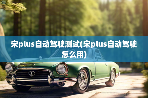 宋plus自动驾驶测试(宋plus自动驾驶怎么用)