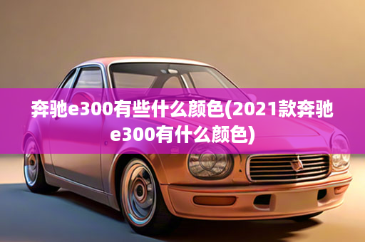 奔驰e300有些什么颜色(2021款奔驰e300有什么颜色)