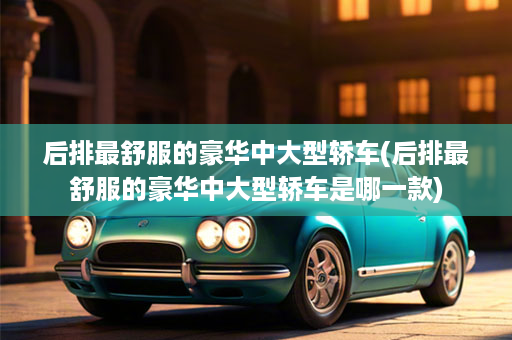 后排最舒服的豪华中大型轿车(后排最舒服的豪华中大型轿车是哪一款)