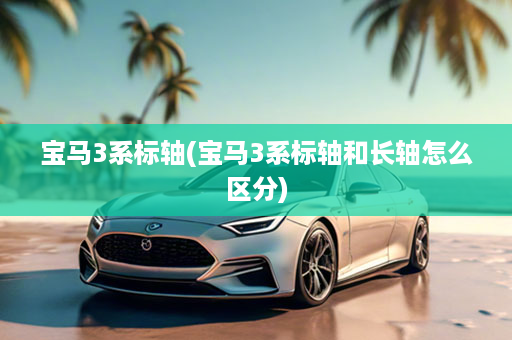 宝马3系标轴(宝马3系标轴和长轴怎么区分)
