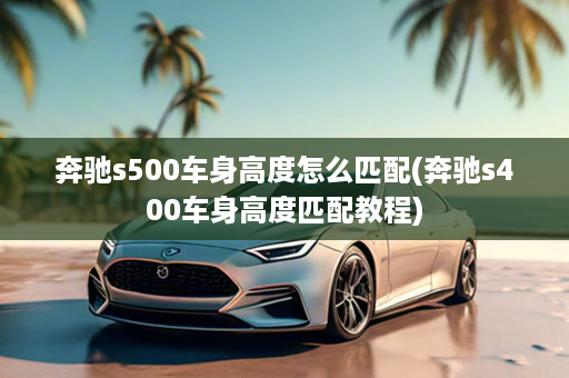 奔驰s500车身高度怎么匹配(奔驰s400车身高度匹配教程)