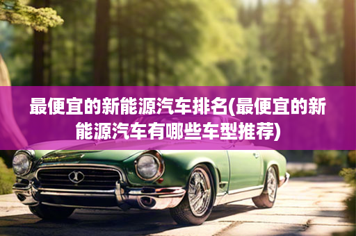 最便宜的新能源汽车排名(最便宜的新能源汽车有哪些车型推荐)