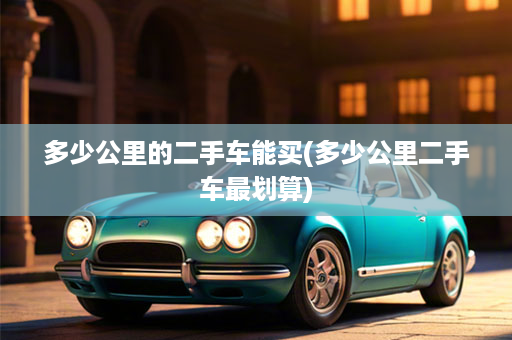 多少公里的二手车能买(多少公里二手车最划算)