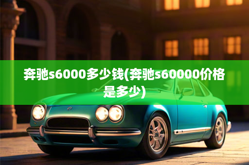 奔驰s6000多少钱(奔驰s60000价格是多少)
