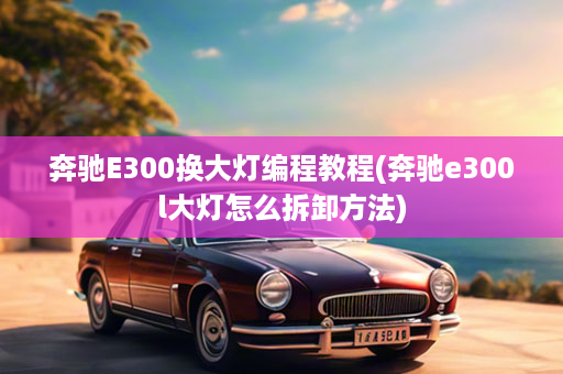 奔驰E300换大灯编程教程(奔驰e300l大灯怎么拆卸方法)