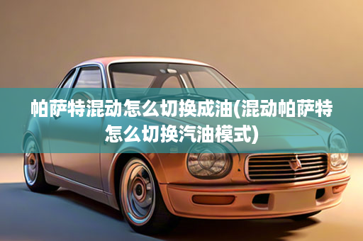 帕萨特混动怎么切换成油(混动帕萨特怎么切换汽油模式)