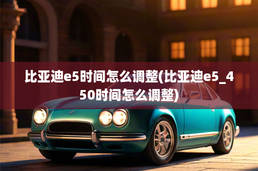 比亚迪e5时间怎么调整(比亚迪e5_450时间怎么调整)