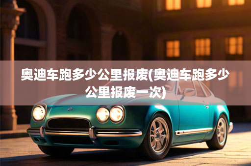 奥迪车跑多少公里报废(奥迪车跑多少公里报废一次)