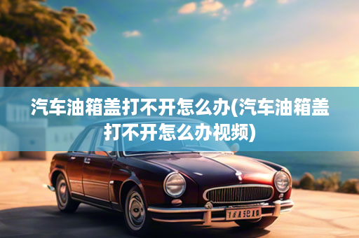 汽车油箱盖打不开怎么办(汽车油箱盖打不开怎么办视频)