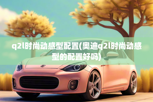 q2l时尚动感型配置(奥迪q2l时尚动感型的配置好吗)