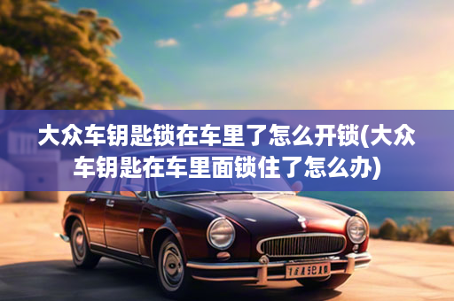 大众车钥匙锁在车里了怎么开锁(大众车钥匙在车里面锁住了怎么办)