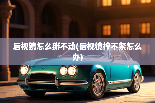 后视镜怎么掰不动(后视镜拧不紧怎么办)