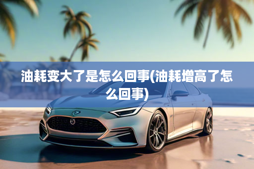 油耗变大了是怎么回事(油耗增高了怎么回事)