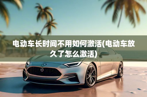 电动车长时间不用如何激活(电动车放久了怎么激活)