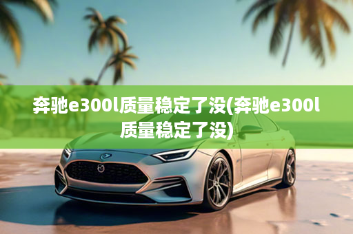 奔驰e300l质量稳定了没(奔驰e300l质量稳定了没)