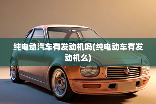 纯电动汽车有发动机吗(纯电动车有发动机么)