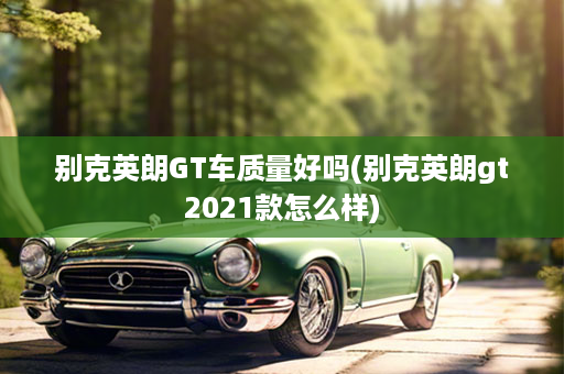 别克英朗GT车质量好吗(别克英朗gt2021款怎么样)