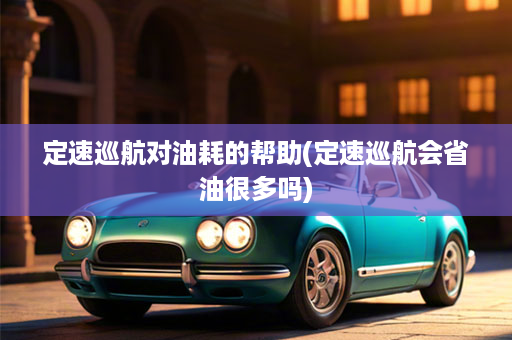 定速巡航对油耗的帮助(定速巡航会省油很多吗)