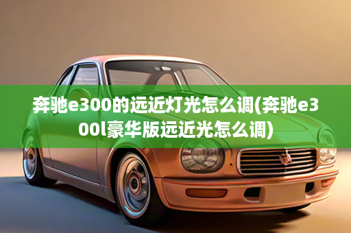 奔驰e300的远近灯光怎么调(奔驰e300l豪华版远近光怎么调)