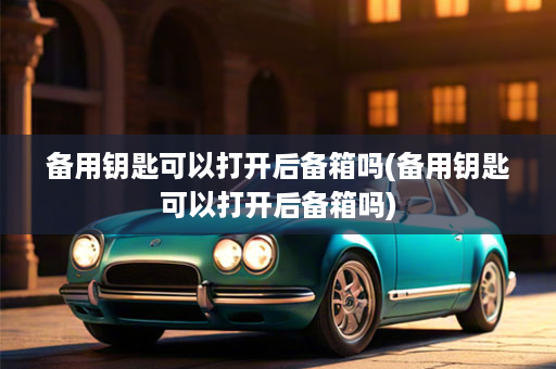 备用钥匙可以打开后备箱吗(备用钥匙可以打开后备箱吗)