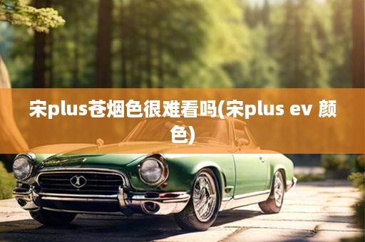 宋plus苍烟色很难看吗(宋plus ev 颜色)