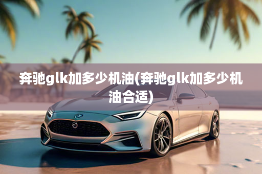 奔驰glk加多少机油(奔驰glk加多少机油合适)