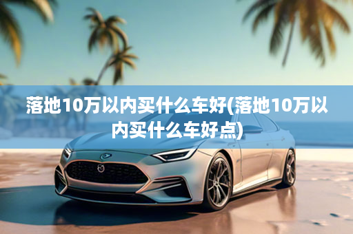 落地10万以内买什么车好(落地10万以内买什么车好点)