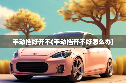 手动挡好开不(手动挡开不好怎么办)