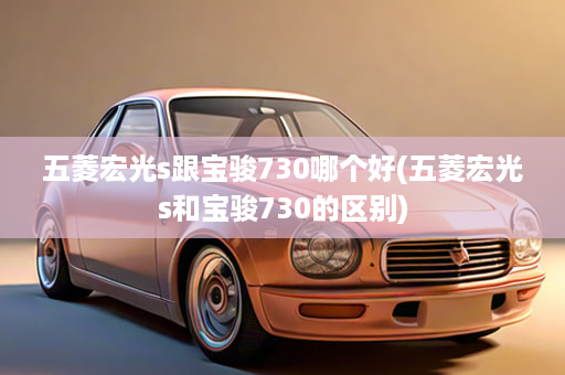 五菱宏光s跟宝骏730哪个好(五菱宏光s和宝骏730的区别)