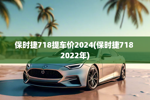 保时捷718提车价2024(保时捷718 2022年)