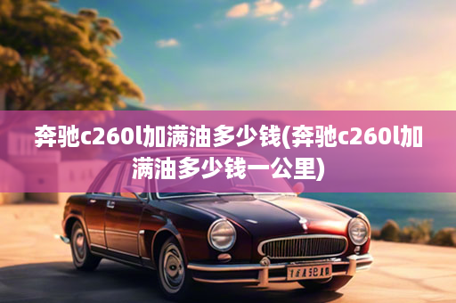 奔驰c260l加满油多少钱(奔驰c260l加满油多少钱一公里)
