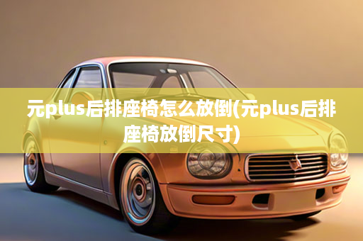 元plus后排座椅怎么放倒(元plus后排座椅放倒尺寸)