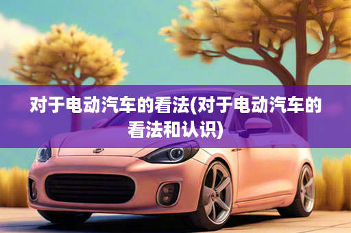对于电动汽车的看法(对于电动汽车的看法和认识)