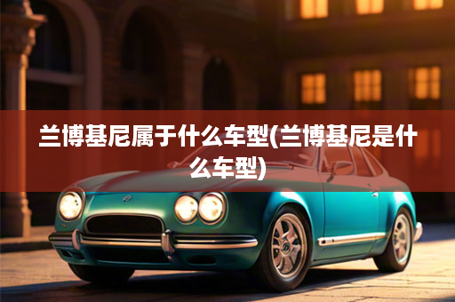 兰博基尼属于什么车型(兰博基尼是什么车型)