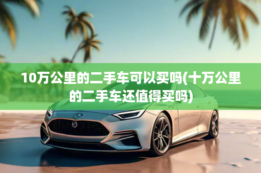 10万公里的二手车可以买吗(十万公里的二手车还值得买吗)