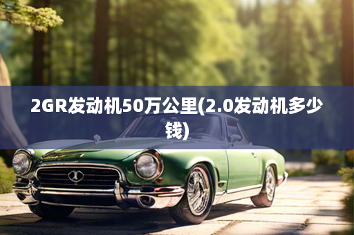 2GR发动机50万公里(2.0发动机多少钱)