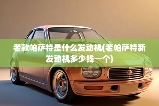 老款帕萨特是什么发动机(老帕萨特新发动机多少钱一个)