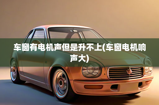 车窗有电机声但是升不上(车窗电机响声大)