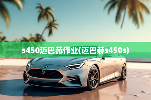 s450迈巴赫作业(迈巴赫s450s)