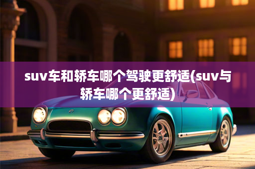 suv车和轿车哪个驾驶更舒适(suv与轿车哪个更舒适)