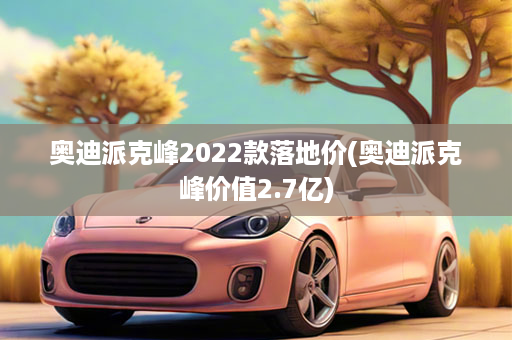 奥迪派克峰2022款落地价(奥迪派克峰价值2.7亿)