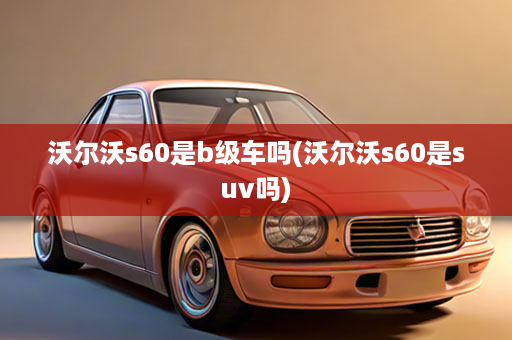沃尔沃s60是b级车吗(沃尔沃s60是suv吗)