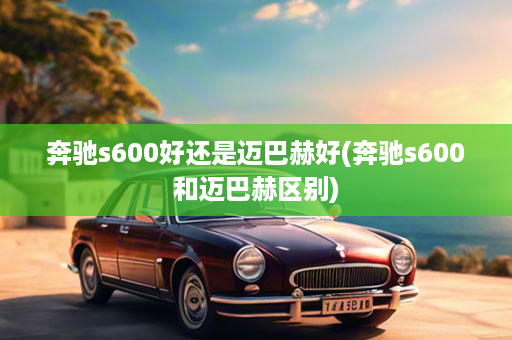 奔驰s600好还是迈巴赫好(奔驰s600和迈巴赫区别)
