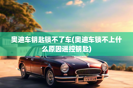 奥迪车钥匙锁不了车(奥迪车锁不上什么原因遥控钥匙)